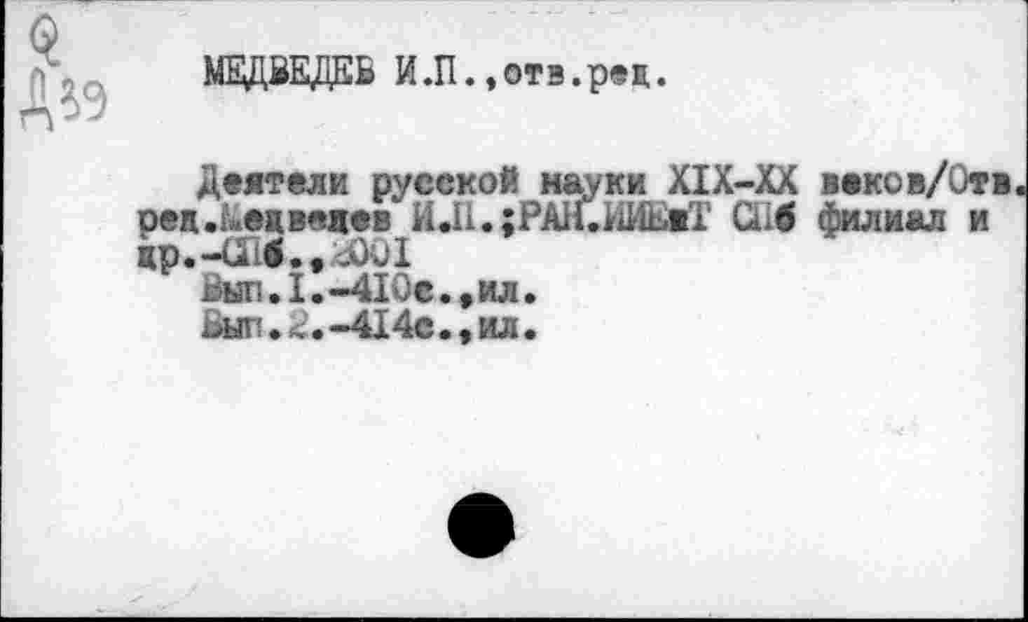 ﻿МЕДВЕДЕВ ИЛ.,отв.р®ц.
Деятели русской науки Х1Х-ХХ веков/Отв ред.ьецведев ИД1.;РА1М1Ие«1 Сьб филиал и жр.-ои.,аю1
пыл.1.-41Ос.,ил.
ьып.<.-414с.>ил.